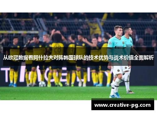 从欧冠数据看阿什拉夫对阵韩国球队的技术优势与战术价值全面解析 从欧冠数据看阿什拉夫对阵韩国球队的技术优势与战术价值全面解析
