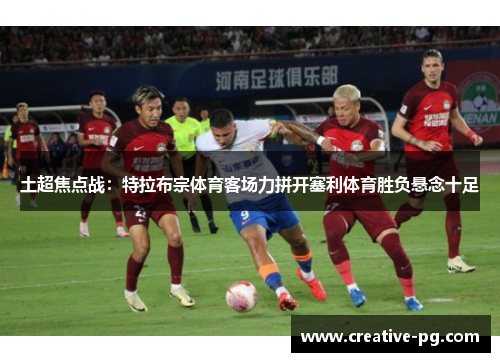 土超焦点战:特拉布宗体育客场力拼开塞利体育胜负悬念十足 土超焦点战:特拉布宗体育客场力拼开塞利体育胜负悬念十足