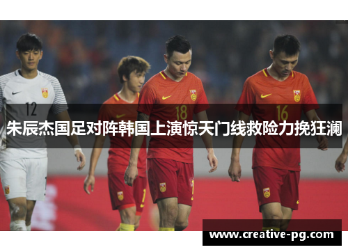 朱辰杰国足对阵韩国上演惊天门线救险力挽狂澜