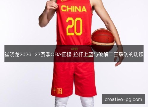 崔晓龙2026-27赛季CBA征程 拉杆上篮与破解二三联防的功课